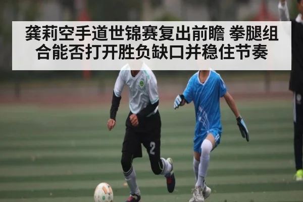 龚莉空手道世锦赛复出前瞻 拳腿组合能否打开胜负缺口并稳住节奏