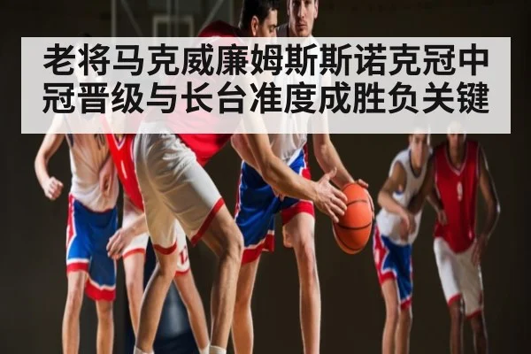 老将马克威廉姆斯斯诺克冠中冠晋级与长台准度成胜负关键